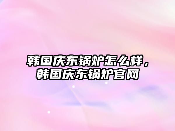 韓國慶東鍋爐怎么樣，韓國慶東鍋爐官網(wǎng)