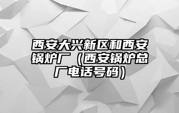 西安大興新區(qū)和西安鍋爐廠（西安鍋爐總廠電話(huà)號(hào)碼）