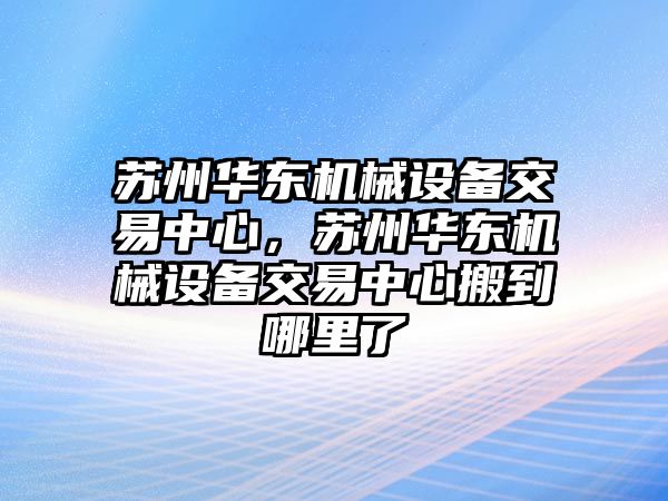 蘇州華東機(jī)械設(shè)備交易中心，蘇州華東機(jī)械設(shè)備交易中心搬到哪里了