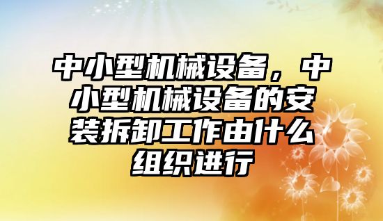 中小型機械設(shè)備，中小型機械設(shè)備的安裝拆卸工作由什么組織進行