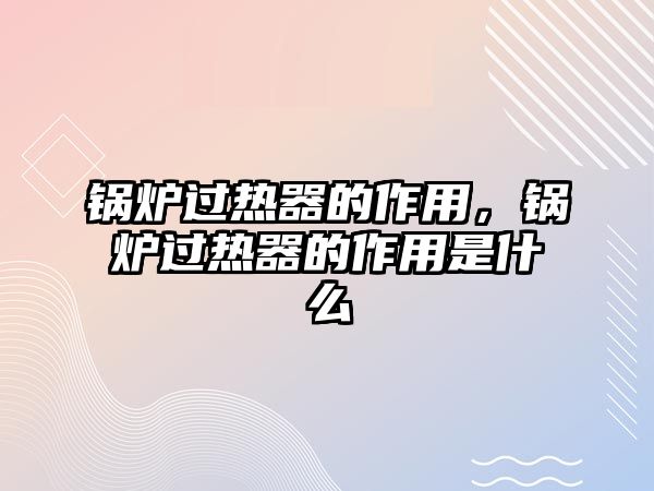 鍋爐過熱器的作用，鍋爐過熱器的作用是什么