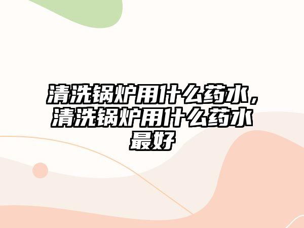 清洗鍋爐用什么藥水，清洗鍋爐用什么藥水最好