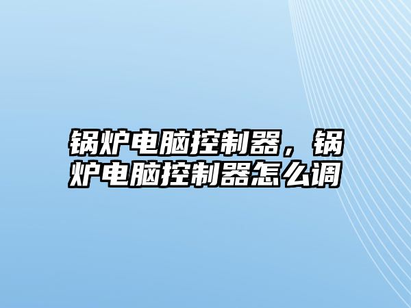 鍋爐電腦控制器，鍋爐電腦控制器怎么調(diào)