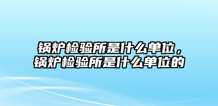 鍋爐檢驗(yàn)所是什么單位，鍋爐檢驗(yàn)所是什么單位的