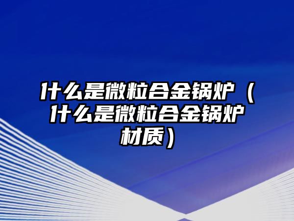 什么是微粒合金鍋爐（什么是微粒合金鍋爐材質(zhì)）