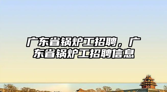 廣東省鍋爐工招聘，廣東省鍋爐工招聘信息