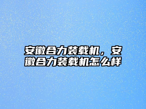 安徽合力裝載機(jī)，安徽合力裝載機(jī)怎么樣