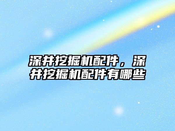 深井挖掘機配件，深井挖掘機配件有哪些