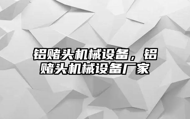 鋁賭頭機(jī)械設(shè)備，鋁賭頭機(jī)械設(shè)備廠家