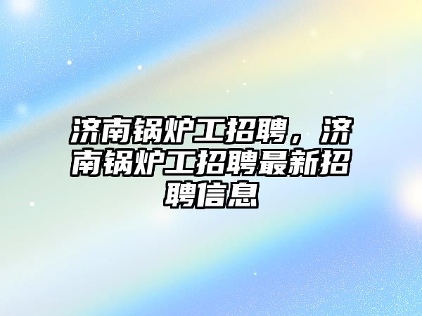 濟南鍋爐工招聘，濟南鍋爐工招聘最新招聘信息