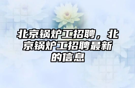 北京鍋爐工招聘，北京鍋爐工招聘最新的信息