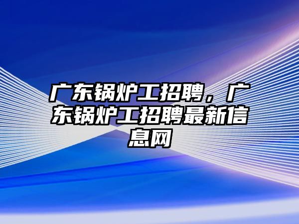 廣東鍋爐工招聘，廣東鍋爐工招聘最新信息網(wǎng)