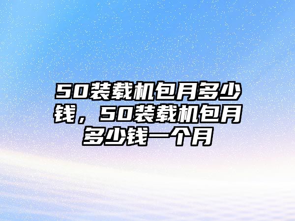 50裝載機(jī)包月多少錢(qián)，50裝載機(jī)包月多少錢(qián)一個(gè)月