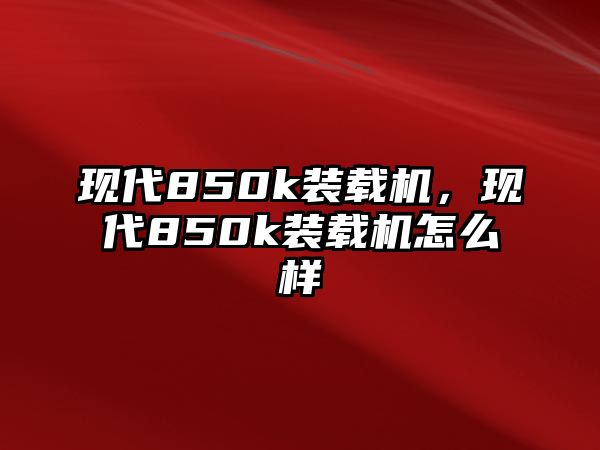 現(xiàn)代850k裝載機(jī)，現(xiàn)代850k裝載機(jī)怎么樣