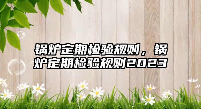 鍋爐定期檢驗規(guī)則，鍋爐定期檢驗規(guī)則2023