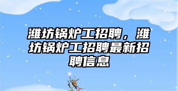 濰坊鍋爐工招聘，濰坊鍋爐工招聘最新招聘信息