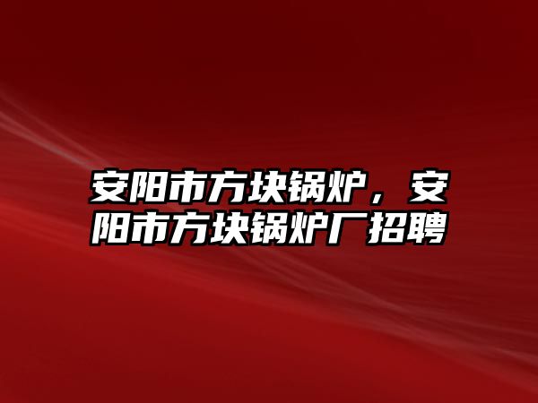 安陽市方塊鍋爐，安陽市方塊鍋爐廠招聘