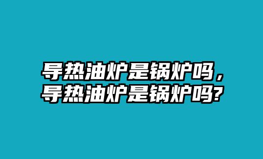 導(dǎo)熱油爐是鍋爐嗎，導(dǎo)熱油爐是鍋爐嗎?