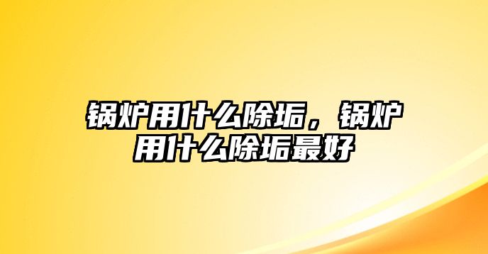 鍋爐用什么除垢，鍋爐用什么除垢最好