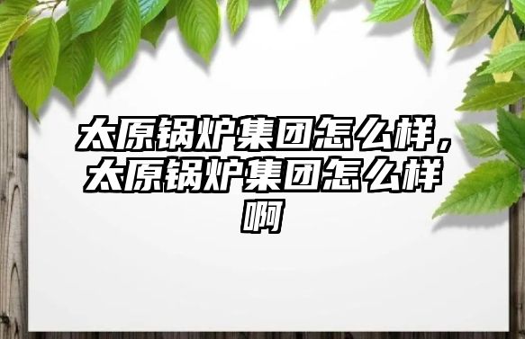 太原鍋爐集團怎么樣，太原鍋爐集團怎么樣啊