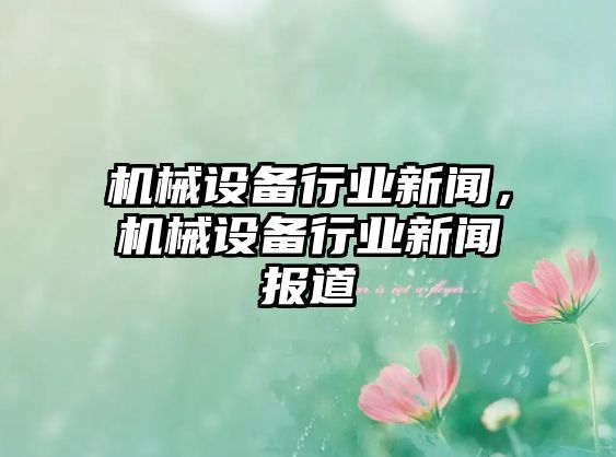 機械設備行業(yè)新聞，機械設備行業(yè)新聞報道