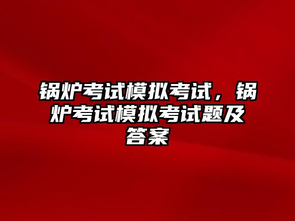 鍋爐考試模擬考試，鍋爐考試模擬考試題及答案