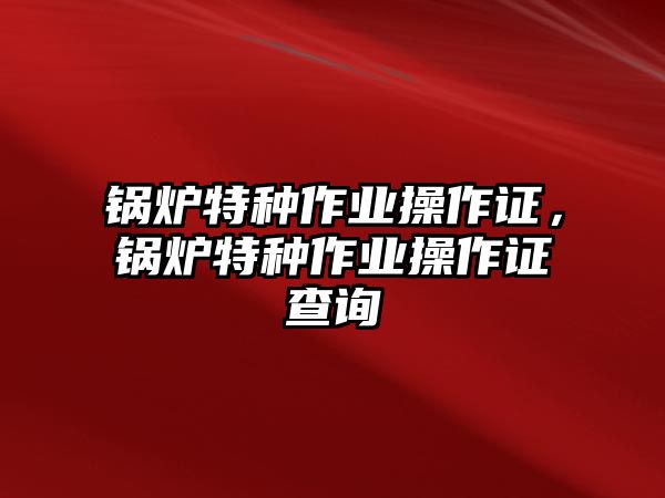 鍋爐特種作業(yè)操作證，鍋爐特種作業(yè)操作證查詢