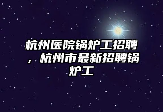 杭州醫(yī)院鍋爐工招聘，杭州市最新招聘鍋爐工