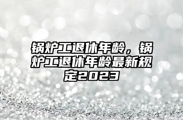 鍋爐工退休年齡，鍋爐工退休年齡最新規(guī)定2023