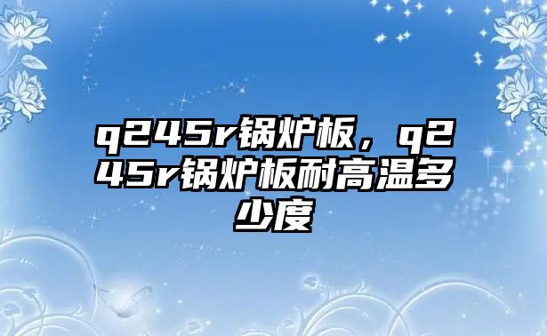 q245r鍋爐板，q245r鍋爐板耐高溫多少度