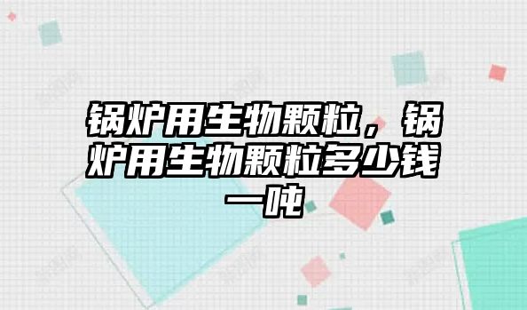 鍋爐用生物顆粒，鍋爐用生物顆粒多少錢一噸