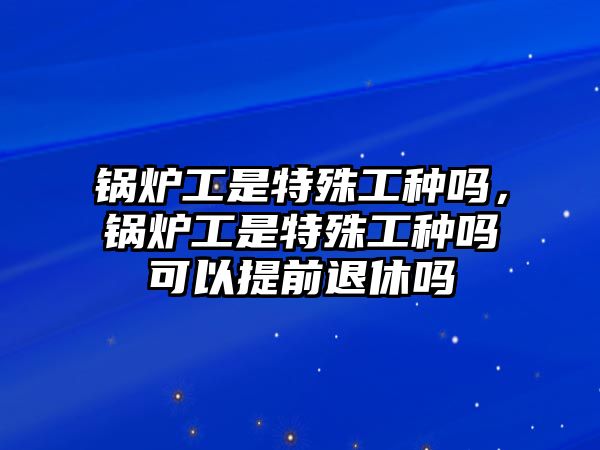 鍋爐工是特殊工種嗎，鍋爐工是特殊工種嗎可以提前退休嗎