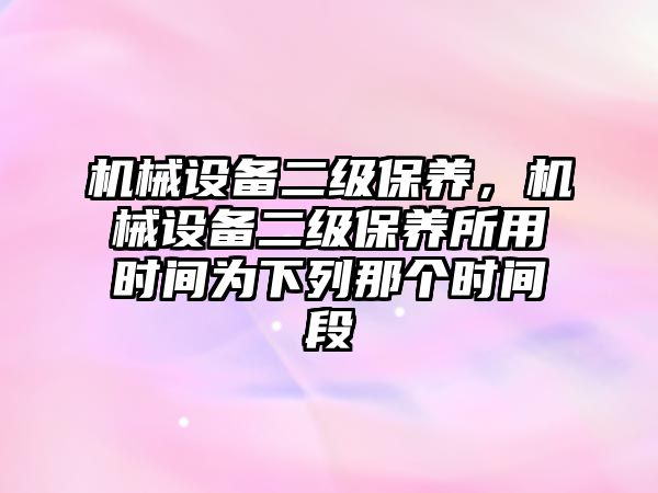 機械設(shè)備二級保養(yǎng)，機械設(shè)備二級保養(yǎng)所用時間為下列那個時間段