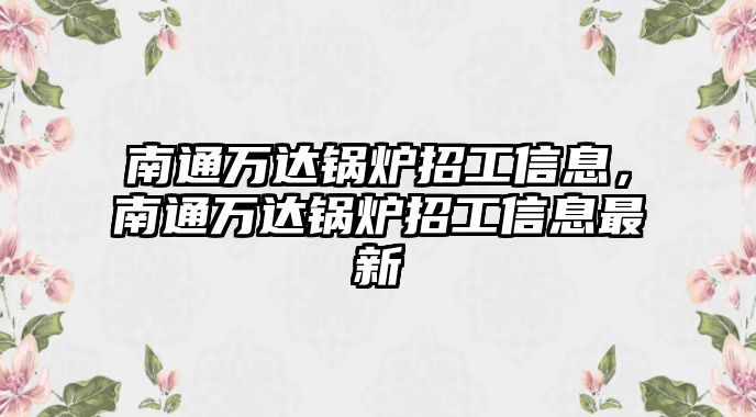 南通萬達(dá)鍋爐招工信息，南通萬達(dá)鍋爐招工信息最新