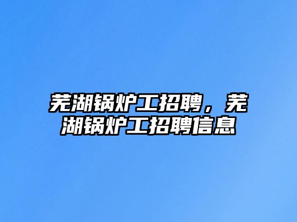 蕪湖鍋爐工招聘，蕪湖鍋爐工招聘信息