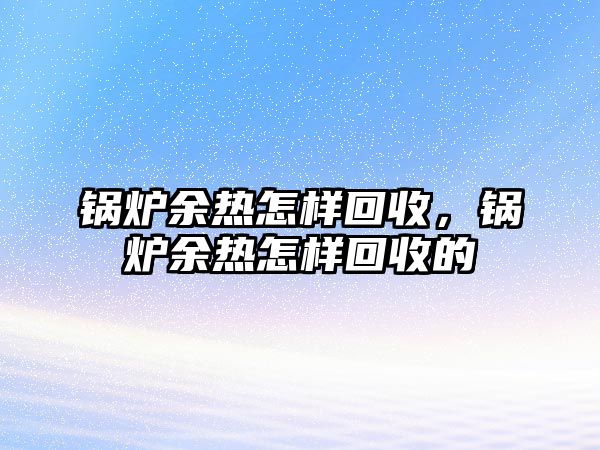 鍋爐余熱怎樣回收，鍋爐余熱怎樣回收的