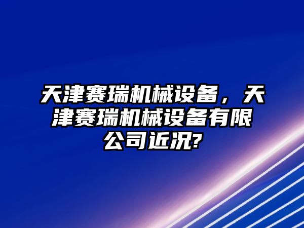 天津賽瑞機(jī)械設(shè)備，天津賽瑞機(jī)械設(shè)備有限公司近況?