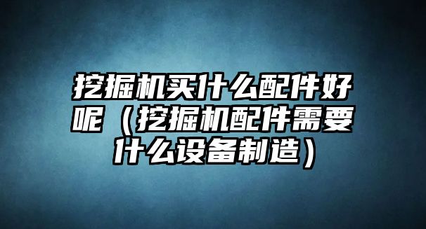 挖掘機買什么配件好呢（挖掘機配件需要什么設(shè)備制造）