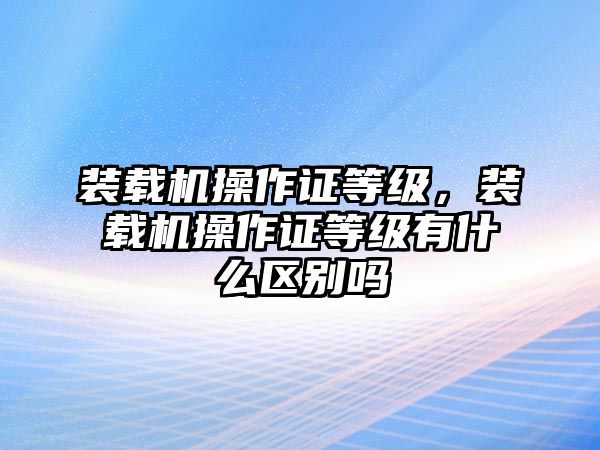 裝載機操作證等級，裝載機操作證等級有什么區(qū)別嗎