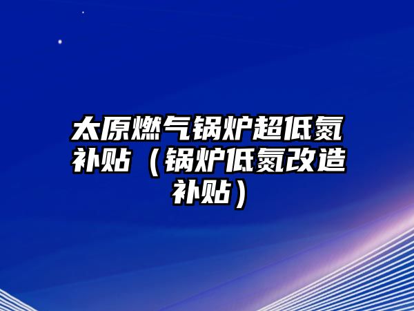 太原燃?xì)忮仩t超低氮補(bǔ)貼（鍋爐低氮改造補(bǔ)貼）