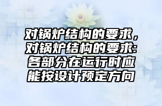 對鍋爐結(jié)構(gòu)的要求，對鍋爐結(jié)構(gòu)的要求:各部分在運行時應(yīng)能按設(shè)計預(yù)定方向