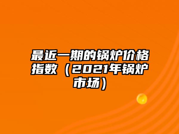 最近一期的鍋爐價格指數(shù)（2021年鍋爐市場）