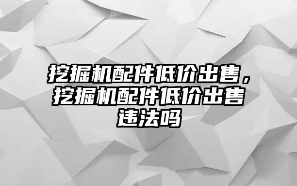 挖掘機(jī)配件低價(jià)出售，挖掘機(jī)配件低價(jià)出售違法嗎