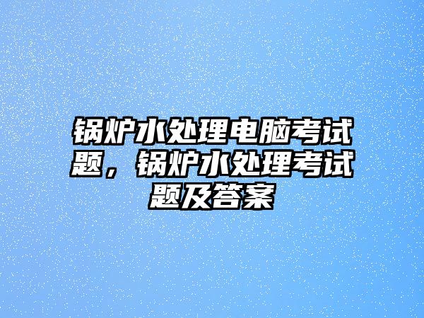 鍋爐水處理電腦考試題，鍋爐水處理考試題及答案