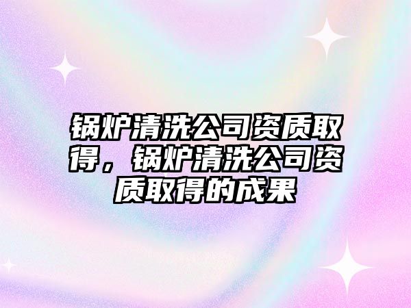 鍋爐清洗公司資質取得，鍋爐清洗公司資質取得的成果