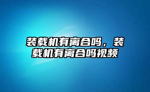 裝載機有離合嗎，裝載機有離合嗎視頻