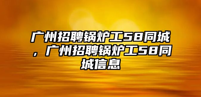 廣州招聘鍋爐工58同城，廣州招聘鍋爐工58同城信息