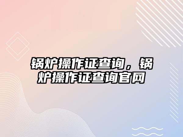 鍋爐操作證查詢，鍋爐操作證查詢官網(wǎng)