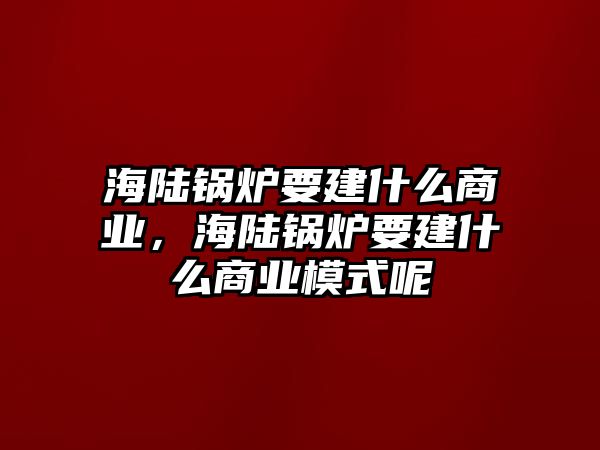 海陸鍋爐要建什么商業(yè)，海陸鍋爐要建什么商業(yè)模式呢