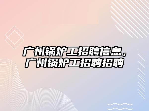 廣州鍋爐工招聘信息，廣州鍋爐工招聘招聘